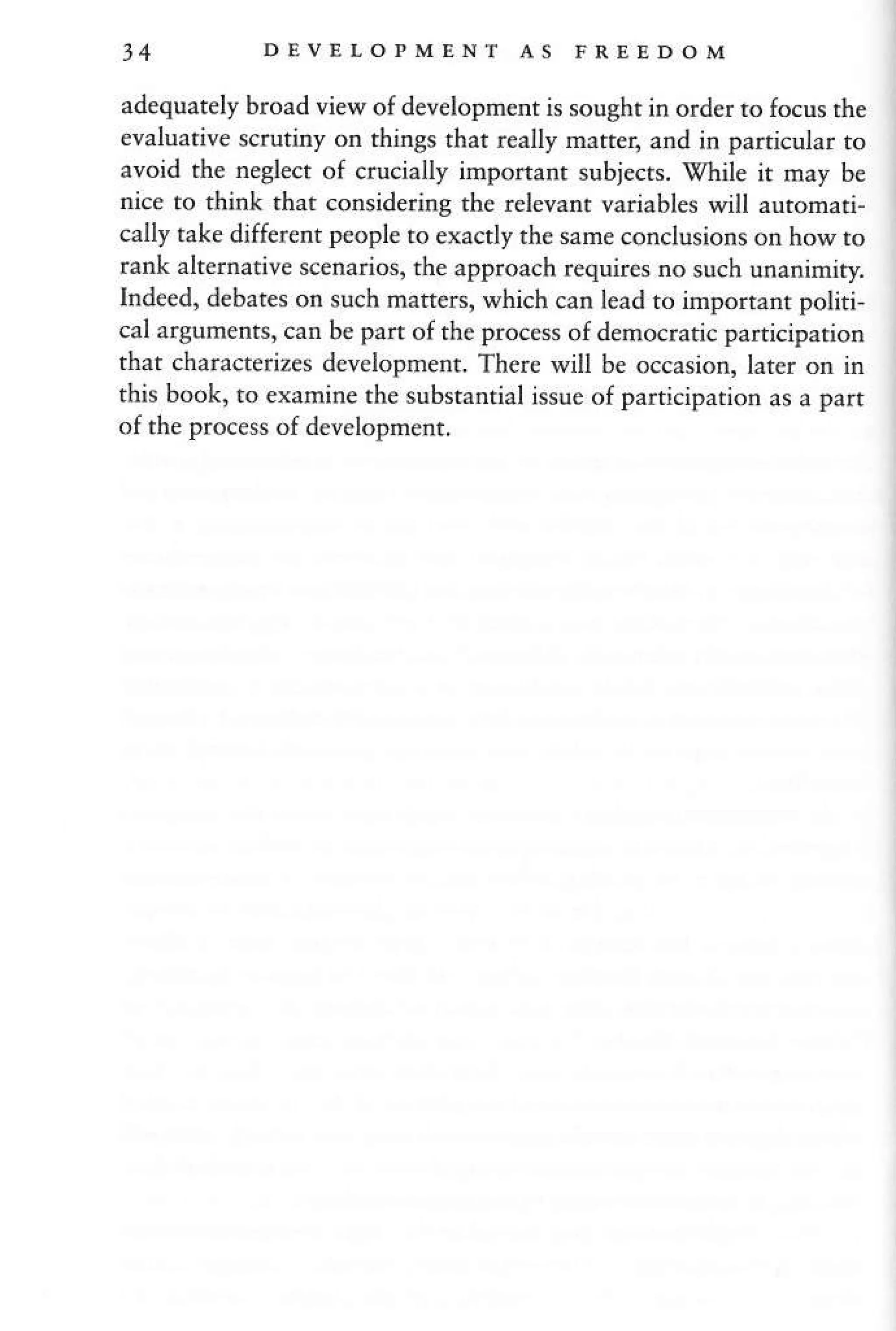 34 DEVELOPMENT AS FREEDOM
adequately broad view of development is sought in order to focus the
evaluative scrutiny on thinSs that really matrer, and in pafticular ro
avoid the neglect of crucially imponant subjects. ghile it may be
nice ro think rhat considering the relevanr variables will automari-
cally take different people ro exactly the sameconclusions on how to
rank alternative scenarios, the approach requires no such unanirniry
Ind€ed, d€bates on such maffers, which can lead to imporrant potiti,
crl argumenrs. can be prrr ot rhe proce,s of demo{rahc prfliciprrion
that chara€terizes developnenr. Ther€ vill be occasion, larer on in
rh'q bouk.
'o
ermjne rbe .ub,ranrirl j('ue ol parLniprrion a a parl
of the process of development.
 