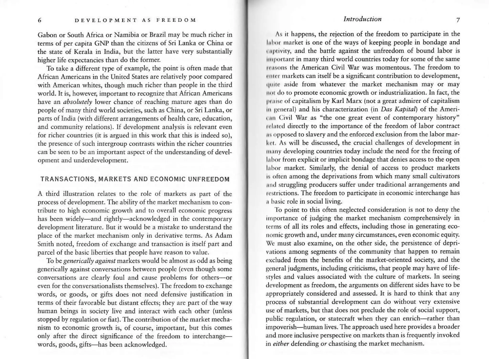 5 DEvELoPMENT as FREEDoM
Gabon or South Africa or Namibia or Brazil nay be much richer in
tems of per €apita GNP than th€ citizens of Sri Lanka or China or
the state of Kerala in India, bur rhe latter have very substantially
higher life exp€ctancies than do the fo[ner
To take a different type of example, the point is often made that
African Americans in the Unned States are relatively poor cornpared
with Amcricatr whites, rhough nuch richer than people in the third
world.It is, howeveq importantto recognize rhat African Anericans
have ar absolutely lower chance of reaching matu.e ases than do
pcople of manythird world scieties, such as China, or Sri Lanka, or
part, of India (with different anangenents ofheakh care, education,
and community relations). If development analysis is relevanr even
for rich€r countries (ir is argued in this work that rhn is indeed so),
the presence of such irtergroup contrasts within the richer countries
can be seen to be an important asped ofthe understanding of devel-
oprnent and underdevelopment.
TRANSACTIONS. MARKETS AND ECONOM'C UNFREEDOM
A rhird illustratiotr rclates to the role of markets as pan of tbe
proc€ss of developrnenr. The ability ofthe market mechanism to con
cibute to high economic growth and to overall e.onomic prog.ess
has Seen widely-and rightly-acknowleds€d in the contemporary
developm€nt literature. But it would be a mistale to understand the
place of the rnarket rnechanism only in derivative terms. As Adam
Smith noted, freedom of exchange ard t.ansaction is itself pat and
parcel ofthe basic liberties that people have rcason to value.
'Io he seneli.ally asaisst markers would be alnost as odd as being
generically against conversations between people (ever though some
conversations are clearly foul and cause problems for orher-or
even for the conversationalists themselves). rhe freedom to exchange
words, or goods, or gifrs does not need defensive justification in
terms of their favorable but disranr effects; thcy arc part of the way
human beings in socicty live and intcract with eich other (unless
stopped by regulation or fiat). The cont.ibutbn ofthe narlet mecha-
nhm to economic growth is, of course, importarr, but this comes
only after the direct sigificance of the freedom to interchange-
words, goods, gifts has been acknowledged.
lntroduction 7
A{ I happens, the r€i€ction of the freedom to participate in rhe
lihr ma.ket is one of the ways of keeping people in bondage and
,,rl'trvny, and the battle against th€ unfreedom of bound labor is
rrttrtrtxnt in many third world countries today for some of rhe same
rr ,[s the American Civil War was momentous. The freedom to
r rrtcr narkets can itselfbe a significant contribution to development,
,lrrt..rrde from whatever the marker mechanism mal or ma)
rrr (lo to promot€ €conomic growth or industrializarion. ln fact, the
l{ihc ofcapiralism by Karl Marx (not a grear admirer of capitatism
rrr llrrcral) and his characteriation lh Dds Kapitai) of th€ Ameri'
, r| (;ivil gar as "the on€ geat event oI contemporary history'
rrlircd dire€tly to the imponance of the freedom of labor conrract
rr opposed to slavery and the enforced exclusion from the labor nar-
Lrt- As will be discussed, the crucial chall€ns€s of d€velopment in
rrrrry developing countries today include th€ ne€d for the freeing of
lih). froln explicitor implicit bondage that denies access to the op€n
lihor rnarket. Similarly, the denial of access to product markets
r often among the deprivations fron which nany small cultivators
rrrl strugsling producers suffer uflder tradnional arrangem€nts and
irstrictions. The freedom to panicipate in economic interchange has
,, bxsic role in social livins.
lb poinr ro this ofrer neglected coDsideration is not to deny the
rnportance of judging the market mechanism conprehensively in
idrn' ol all is roler and effarr. including those m generarrns eco-
rnmrc growrh and. under many circm'tances. even ec onom'( equirv.
wc musr also examine, on th€ other sid€, the persistence of depri-
vlions among segments of the community that happen to remain
dxcluded from the benefts of the market-oriented society, and th€
scneral judgm€nrs, including criticisms, that people nay have oflife
styles and values associated with rh€ culture of markets. In seeing
development as freedon, the arguments on different sides have to be
ippropriately coflsidered and assessed. It is hard to thitrk that any
process of substantial development can do without very extensiv€
use of markets, but that does nor prslude th€ role of social suppon,
public regularion, or statecraft when th€y can errich-rather than
impoverish-human Iives. The approach used here provid€s a broader
and more inclusive perspective on markets than is frequendy invoked
h eitber delenditg or chasdsiry the rnarket mechanisn.
 