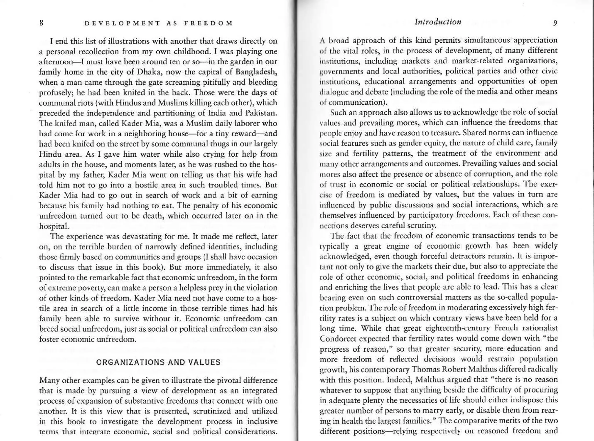 8 D!vELoPMENT As FREEDoM
I end this list o{ illustrations with anorher that draws directly on
a personal recollection from my own childhood. I was playing one
afternoon-I must hav€ been around ten or so-in the garden in our
{amily home in the city of Dhaka, now the capital of Bangladesh,
when a nan came througi the gate screaning pititully and ble€ding
protuely; he had been knif€d in the back. Those were the days of
conmunal riots lwith Hindus and Mudims killingeach other), which
preceded the independence and partitioning of India and Pakistan.
The knifed man, called Kader Mia, was a Muslin daily hbor€r who
had cone for work in a neighborins house-for a.iny reward-and
had been knifed on the street by sone comnunal thugs in ou largely
Hindu area- As I gave hin water while also cryins for help from
adults ia rhe house, and moments later, as he was rushed to the hos
pital by my father, Kader Mia went on telling us that his wife had
told him not to go into a hostile area in such rroubled times. Bur
Kader Mia had to go out h s€arch of work and a bit of eaming
because his fanily had nothins to eat. The penalty of his economic
utrfreedom turned out to be death, which occurred later on in the
hospital.
The experience was devastating for me. It mde m€ refl€ct, later
on, or thc terrible bu.den of narrowly denned identities, including
those firmly based on communities and sroups (l shall have occasion
ro disuss that issue in this book). But more immediately, it also
pointed to the renarkable fact that economic unfreedom, in the form
of extreme poveny, €an make a person a helpless prey in th€ violation
of other kinds of freedom. Kader Mia need not have come to a hos-
tile area in search of a little income in those terrible tines had hn
family been able to surviv€ without it. Econonic unfreedom can
breed social unfreedorn,just as social or political unfreedom can also
foster economic unfreedom.
ORGANIZATIONS AND VALUES
Many other examples can be given to illustrate the pivotal difference
that is made by pursuing a view of development as an integrated
proc€ss of expansion of substantive freedoms thar connect with one
anoth€r. It is thh view that is presented, scrutinized and utilized
in this book to investigate the development process in inclusive
terms thrt ifte{ate economic. social and Dolitical considerations.
lfttlo&t.tion 9
A hr,'rd approach of thi5 kind perm'r' simulraneour apprecratron
,n rhc vital rol€s, in rhe process of development, of nany different
lrslitutions, including narkets and marker-related organizarions,
rpvcrnments and local authorities, political parties and other civic
rnsritutions, educational ,rrangements and opponunities of open
,lii logue and debate (including the role of the nedia and other neans
Such an approach also allows us to acknowledge the role of sGial
vrltrcs and prevailins mores, which can influence th€ freedoms that
pmple enjoy and have reason to reasure. Shared norns can influence
social features such as gender equity, the narure ofchild car€, family
sile and fertilit'), pattems, the treatmeflt of the environment and
nriny other arrangements and outcomes. Prevailing values and social
rurres also affect the presence or absence of corruption, and the role
{'l t.ust in economic or social or political relationships. The exer'
eisc of freedom is mediated by values, but the values in tum are
iDfluenced by public discussions and social interactions, which are
rbemselves influenced by panicipatory freedoms Each of these con-
rections deserves careful scrutiny.
The fact that the freedom of economic transactions tetds ro b€
typically a great engine of economic growth has been widely
rcknowledged, even though Iorceful detractors remain. It is impor-
rant nor only to give the markets their due, but also to appreciat€ th€
role of other €conomic, social, a pohical fr€edons in enhancins
and enrichinS the lives that people are able to lead. This has a clear
bearing even otr such controversial matters as the so'called popula-
tion problem. The role oI freedom in noderating excessiv€ly high fer-
riliry rar€s is a subject on which conEary views have been held for a
long time. Vhile that great eighteenth_€enrury French rationalist
Condorcet expected that fenility rates would cone down with "the
progress of reason," so that greater *curity, more education and
more freedom of renected daisions would restrain population
srowth, his contenporary Thornas RobertMalthus differed radically
with this position. ltrdeed, Malthus argued that "there is no reason
whatever to suppose that anythinS beside the diffculty of procuring
in adequate plenty the necessaries of life should €ither indispose this
greater number of persons to narry €arly, or disabl€ them from rear-
ing in health the larsest families. " The comparativ€ nerits ofthe two
differenr positions-relying respecrively on reasoned freedom and
 