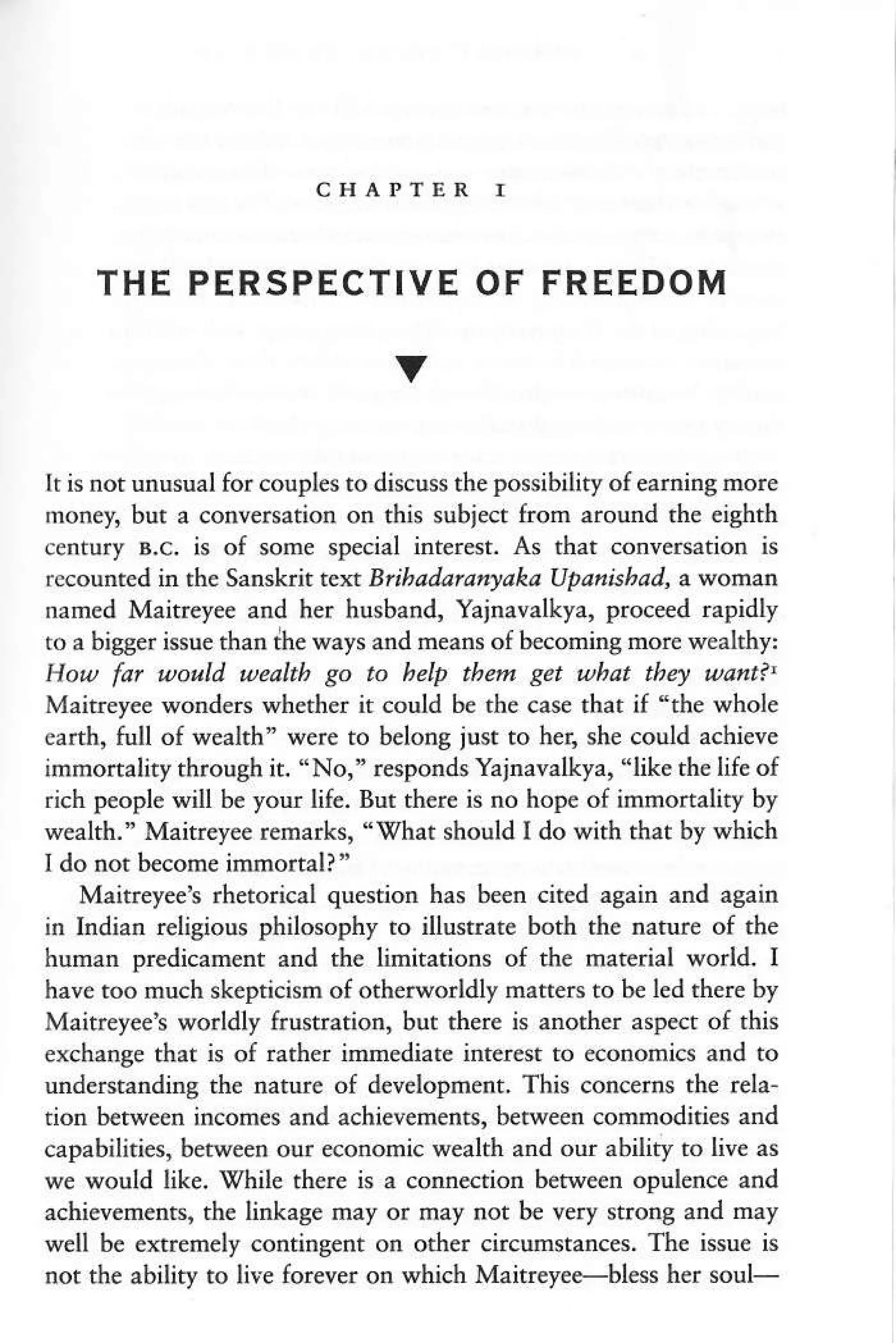 THE PERSPECTIVE OF FREEDOM
V
It is not unusual for coupl€s to discuss the possibility of earning more
money, but a conversation on this subiect fron around the ei8hth
c€ntury B.c. is of some special interest. As that conversation is
recounted in the Sanskit t o<t Brihadan/ryaka Upanishad, a,Nomao
naned Maitrey€e and her husband, Yajnavalkya, proceed rapidly
to a bigger issue than the ways and rneans of beconing more wmlthy:
How fat woald weakb go to help thetu get tubat th4 uant?'
Maitreyee wonders whether it €ould be rhe case that if 'rhe whole
earth, full of weilth" were to belong just to her, she could achieve
immonality through it. "No," responds Yajnavalkya, "like th€ life of
rich people will be you lif€. But th€r€ is no hope of immonality by
wealth." Maitrey€e remarks, "trhat should I do with that by which
I do not b€come immortall"
Maitr€ye€'s rhdorical question has be€n cited again and again
in Indiar religious philosophy to illustrate both the natur€ of rhe
human predicanent and the linit.tions of the material world. I
have too much skepticism of otherworldly matterc to be led rhere by
Maitreyeet worldly frusftation, but there is anoder aspect of this
exchange that is of rather imedi.te inter€st to economics and to
understandine the nature of d€velopment. This concems the rela-
tion b€twe€n incom€s and achievements, between commodities and
capabilities, berween our economic wealth and our ability to liv€ as
we would like. While there is a cornstion betwe€n opulence and
achievements, th€ linkage may or may not be very strong and roy
well be extremely contingent on other circumstances. The issue is
not the ability ro lii€ forever on which Maitreye+bless her soul-
 