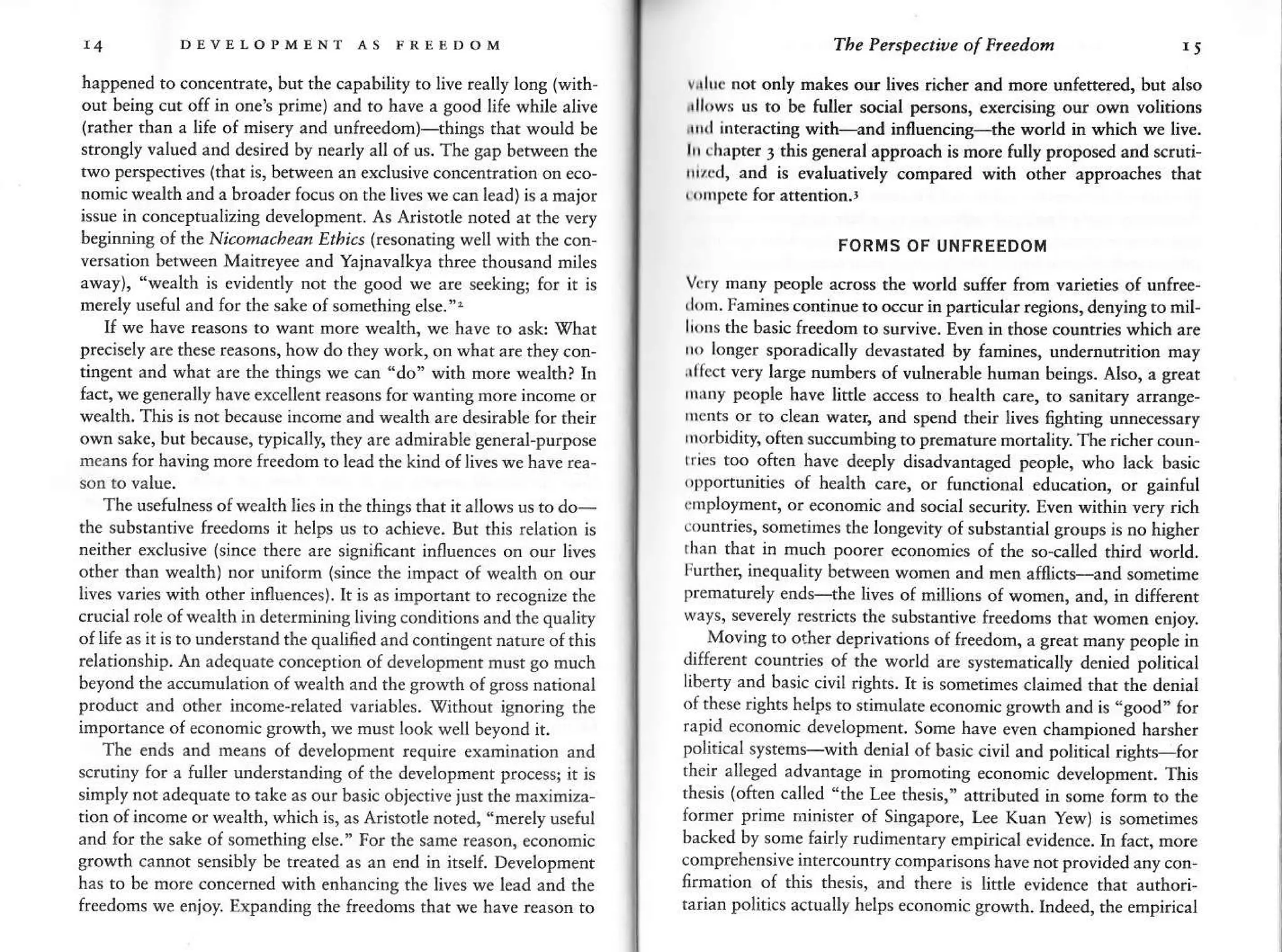 DEVETOPMENT AS IRIEDOM
happened to concentrate, but the capability to live really long (with-
out beins cut off in oneS prime) and to have a sood life while alive
lrather than a life of misery and unfre€dorn)-rhings that would be
strongly valued and desired by n€arly all of us. Th€ gap b€.lve€n rhe
two perspecrives (ihat 15. ber*een an erclusive concenrranon on eco-
nomic wealth and a broader focus on tbe liv€s we can l€ad) is a major
issue in conc€ptualizins developnent. As Aristorle nored at the very
heginrinq of the Ni.otftachearr Ethns Fesonatint. well with the con-
versation between Maitreyee and Yajnavalkya three thousand niles
away), "wealth is evid€ntly nor the good we ar€ seekin$ for it is
merely usetul and Ior the sak€ of sonethins else.".
If we have reasons to want more wealth, we have to ask Vhat
prechely are these reasons, how do they work, on what ar€ th€y con-
tinSent and what ar€ the things we can "do" wirh more wealth? In
frci. we Senerally haveexcellenr rea'ons for qanrrng more inLome or
wealth. This is not because incom€ and wealth are desirabl€ for their
own sake, but b€cause, typically, they are adrnirable general-purpose
means for baving more freedom to lead the kind of lives we have r€a
The usetulness of wealth lies in rhe thinss rhat ir allows us to do-
the substantiv€ fr€edoms it helps us ro achieve. Bur this relarion is
neither exclusive (since there are signifcant influences on our lives
other than wealth) nor uniform (since rhe impacr of wealth on our
lives varies with oth€r influences). It is as importanfto recognize the
crucial role of wealth in detcrmining living conditions and the quality
of life as it is to understand the qualified and contingent narure of this
relationship. An ad€quare conception of developnenr musr go much
beyond the accunulation of w€alth and the srowrh of goss national
product and other income-related variables. Virhour ignoring th€
importance of economic growth, we must look well beyond it.
The ends and n€ans of developmenr require examination a
s.rudny for a fuller understanding of rhe dev€lopment processi it G
simply nor adequ.te to rake as our basic obiective iusrthe maximiza
tion of income orwealth,which is, as Arisrotl€ nored, "nerely useful
and for the sake of sonething els€. For rhe same (earon, economic
growth cannot sensibly b€ treated as an end in irseli Development
has to be more concerned with enhancing rhe lives we lead and the
freedons we enjoy. Expanding rhe freedoms thar we have reason ro
'Ih. Pelspecri,e of heedon r5
vrluc not only rnakes our lives richer and nore unfettered, bur also
rll('ws us ro be tuller social pe.sons, exercising our own volitions
drkl interactinS with-and influenciry---+he world in which we live.
lrr chapter 3 this general approach is rnor€ tully proposed and scruti-
r'r,cd, aod is evaluatively compared wirh orher approaches that
I ompete for aneotion.,
FORMS OF UIIFREEDOM
V(r), nany peopl€ across the world suff€r fron varieri€s of unfree-
tlom. Famin€s conrinue to o€cu in panicular regions, denying to mil
li(xrs the basic fr@dom to survive. Even ir thos€ countries which are
r(, longer sporadically devasrated by famines, undernutrition may
,rlrect very large numbers of vulnerable human b€ings. Also, a sreat
.rnr people have lirtle access ro beakh care, to sanitary arrange-
nrcnts or to clean wate4 and spend rheir liv6 fighting unnecessary
inrbidity, often succumbing to prcmtur€ monaliry The richer coun-
rrics too often have deeply disadvantaged people, who lack basic
,)pportunities of healrh care, or tunctional education, or gainful
unployment, or econonic and social security. Even wirhh very rich
eounfties, sometimes rh€ longeviry o( substantial groups is no higher
rhan that in much poorer economies of the so-called rhird world.
Further, inequality between wom€n and men amicts<nd sometime
prematurely end*the lives of millions of women, and, in diffe.enr
ways, s€verely restricrs rhe substantive freedoms that women enjoy.
Moving to orher deprivations of freedom, a great many people in
different countries of rhe world are sysr€maticalty denied political
liberty and basic civil r'ghts. k is sorn€rimes claimed thar rhe denial
of thes€ rishrs helps ro stinulare aonomic srowth and is -good- for
rapid econonic development. Som€ hav€ even championed harsher
political systems-wirh denial of basic civil and polirical rishrs-for
their alleged advantage in promoting economic developnent. This
thesis (oft€n called '1he Lee rhesis," anributed in some form to rhe
former prime ninisr€r of Singapore, ke Kuan y€w) is somerimes
backed by some fairly rudimenrary empirical evidence. In fact, more
compr€hensive inrercountr/ comparisons have not provided any con
lirmation of this thesis, and there is litde evid€nc€ rhat aurhori-
rarian politics actually helps economic growth. Indeed, the empirical
 