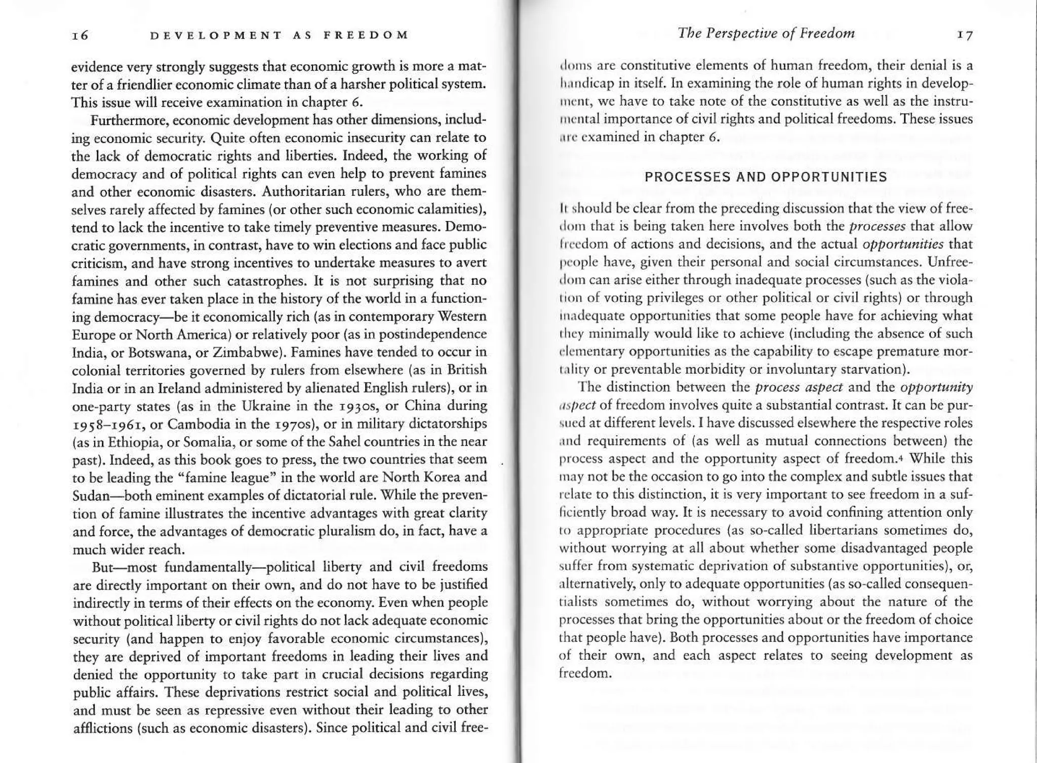 A6 DEVELOPMTNl AS FREEDOM
evidence very strongly suggests that economic growth is more a mat-
ter of a friendlier economic climate than of a harsher political systen.
This issu€ will receive qamination in chapter 6.
Furthdmore, €mnomic dev€lopment has other dimensions, includ-
ing €cononic security. Quite oftetr economic ins€curiq, can relate to
the laclt of democratic rights and libenies. Indeed, the working of
democracy and of political rights can even help to prevent {amines
and other €conornic disast€rs. Authodtariatr rulers, who are them-
selves rarely affected by famines (or other such economic calamities),
tend to lack the incentiv€ to tak€ timely preventive measures. Deno-
cratic govemm€nts, in contrast, have to v'in €lections and face public
criticisn, and have strong incentives to undenake measur€s to avert
Ianines and oths such catastrophes. It is not surprising that no
famine has ever taken place in th€ history of the world in a tundion-
ing democracy-b€ it economically rich (as in contemporary Western
Europe or Nonh America) or relatively poor (as in postindependence
Irdia, or Botswana, or Zimbabwe). Farnines hav€ tended to occur in
colonial tefiitories govern€d by rulers from elsewhere (as in British
India or in an lreland adrninistered by alienated Enslish rulers), or in
one-party states (as in the Ukraire h the r9ros, or China durinS
r958-r95r, or Cambodia in the r97os), or in military dictatorships
(as in Ethiopia, or Sonalia, or some oI the Sahel counries in the near
past). hdeed, as this book goes to press, the two countries that s€em
to be l€ading th€ "famine league" in the world are Nonh Korea and
Sudan-both eninent exampl€s of dictatorial rule. 0hile the preven-
rion of fanine illusrates the incentive advantages with gr€at clariq,
and force, th€ advadtag€s of democratic pluralisn do, in fact, have a
But-most tundamentally-political libefty and civil feedons
are direcrly inportant on th€ir own, and do not have to be iustifi€d
indirectly in terms of then eff€cts on the ecoromy. Even when people
without political libeny or civil rishrs do not lack adequate economic
security (and happen to sjoy favorable economic circumstances)'
they are deprived of important fre€doms in leading their lives and
denied th€ opponunity to tak€ part in crucial ddsions regarding
public affairs. These deFivations r€strict social and political liva,
and must be seen as repressiv€ €ven without th€ir leadidg to oth€r
aflictions (such as econonic disasiers). Since political and civil free-
The Perspectiue of Freedom t7
,|rl'' are constitutive elements of hurnan freedom, their denial is a
l,,r d;cap in irself.ln examining the role ofhuman rights in develop-
rrcnt. wc have to rake nore of the constirutive as well as rhe instru-
'r(rtal
importance ofcivil rights and political freedoms. These issues
,rr cxamined in chapter 5.
PROCESSES AND OPPORTUNITIES
It rhould br clear from the precedins discussion thache view of free
rlm that is being taken here involves both the pro.erses that allow
lr.cdon of actions and decisions, and the actual oppoisnities th^t
|lc,,ple have, given their personal and social circumstances. Unfree-
rIm can arise eitherthrough inadequate processes Guch as rheviola-
rrn o{ voting privileges or other political or civil rightsi or throuSh
rtridequatc oppoltunities that some people have for achieving what
rl'cy minimally would like to achieve (including the absence of such
rl.mentary opportunities as rhe capability to escape prenature mor-
trlity or preventable morbidity or itrvoluntary starvatiotr).
The distinction betw€en the plocess dspe.t
^nd
the oppo/tutlitr
,/t ?rt offreedom involves quite a substantial contrast.It can bepur-
srcd ar different levels.I have discussed elsewhere the respective roles
rnd requirements of las well as mutual connections between) the
process aspect and the opportunity aspect of fr€edom.4 Y/hile this
rnly not b€ the occasion togo into the complex and subtle issuesthat
rrlrre ro this disrinction, it is very importanr ro see freedom in a suf-
licicntly broad way. It is necessary ro avoid confining attention only
n) appropriare procedures (as so-call€d libenarians som€times do,
without worrying at all about whether some disadvantaged people
uffer fron sysrematic deprivation of subsrantive opportunities), or,
rlternativeln only to adequate opportunities (as so-called consequen-
tialists sometimes do, without worrying about the nature of th€
processesthat bringthe opportunities about or the {reedom of choice
that people have). Both processes and opporrunities have importance
of their own, and each aspect relates to seeing development as
 