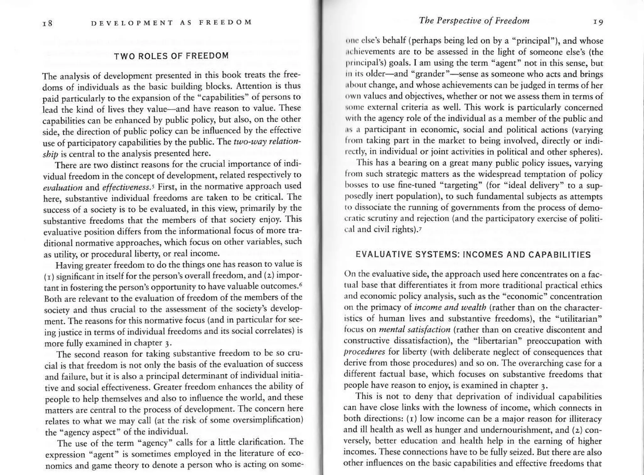 DEVII,OPMDNT AS FREEDOM
TWO ROLES OF FREEDOM
The amlysis of developrnent presentcd in rhis book treats th€ free-
doms of individuals as the basic building blocks. Attention is thus
paid particularly to the expansion ofthe "capabilities" of persons to
lead the kind o{ lives they value-and have reason to value. These
capabilities can be enhanced by Publi€ policy, but also, on the other
side. the directior of public policy can be influenced by the effecrive
use of participatory capabilities by the Public. The t-o'uav felation'
sbrp is central to the analysis presented h€re.
There are two distinct reasons for the crucial imponance of indi-
vidual freedom in the concept of development, related respe€tivelvto
eualudtion
^
effe.tiuenp-ss.' First, ir the normative approach used
here, substantive individual fr€edoms are taken to be critical. Th€
success of a society is to be evaluated, in this vieq prinarilv bv the
substan.ive freedoms that the members of that societv €nion This
cvaluative position differs fron the infornational focus of more t..-
ditional normative approaches, which focus on other variables' such
as urility, or procedural liberty, or real incone.
Having greater freedom to do the things one has reason to value is
1r)significant in itself for the persont overall freedom, and (:) inpor-
tanr in fostering the person's opPortunity to have v.luable outcones.6
Both ar€ relevant to the evaluation of freedorn of the menbers of the
sciety and thus crucial to the assessment of the socierv's develop-
nent. The reasons for rhis normative fcus (atd in Particular for see-
ing jusrice in terns ofindividual freedorns and its social coffelates)is
more tully exanined in chapter 1
Th€ second r€ason for taking substantive freedom to be so cru-
ciat is that freedom is not only the basis ofthe evaluation of success
and failure, but it is also 3 princiPal deterninant ofindividual initia
tiv€ and social eff€ctiveness. Gr€ater freedom enhances th€ abilitv of
people to help themselves and also to influence the world' and these
matters are central to the process of development. The concern here
relares to what we may call (at rhe risk of sone oversimplification)
the 'agency asp€ct" of the individual.
The u* of the tern "agency" calls for a little clarincation. The
expression 'agent' is sometines enployed in rhe liierature of eco-
rcmics and game theory to denote a person who is actins on some-
The Pelspe.tiue of Frcedo/n
',rk
clsct behalf (perhaps beins l€d on by a "principal"), and whose
,r,Iicvements are to be assessed in the light ol someone elset (the
Innc;palt)goals.I am usinr the term "a8ert" not in rhis sense, but
,n ,rs oldcr-and "srander"-sense as soneone who acts and brings
rhrtrtchange, and whose achi€venents can be judged in terns ofher
,,wo values and obje€tiv€s, whether ornorwe ass€ss them in terms of
vnc exrernal criterja as well. This work is parricularly concemed
wrih the as€ncy role of the individual as a menber of the public and
.s r participant in econonic, social and political actions (varying
irnn taking pan in the market to being involved, direcrly or indi-
rrctly, in individual or joint activiti€s in political and other sphereg.
this has a bearing on a grear many public policy issues, varying
lrcm such s$ategic mat.ers as the widespread temprarion of policy
hos*s to use fine-tuned 'targeting" (for "ideal delivery" ro a sup-
posedly inen population), to such fundanental subjects as atrempts
r(, dissociate the ruflnins of governnents from the process of deno-
eraric scrutiny and reiection (and the participatory exercise ofpoliti-
..,1 and civil rishrs).?
EVALUATIVE SYSTEMS: INCOMES AND CAPABILITIES
On the evaluative side, the approach used her€ concentrates on a fac'
tul base rhat differentiates h from nore $aditional practical erhics
ind economic policy analysis, such as the "econonic" concentration
oa the p.im cy ol incone a"d ueahh G^ther th^a on rhe character-
rsti€s of hunan lives and substantive freedoms), the "utilitarian"
k'cts on nefltdl satbfactior kather than od crearive disconrenr and
constrDctive dissatisfaaion), the "libertarian" preoccupation with
pro.edales for lihefty lwith delib€rate negle€t of consquences thar
derive from rhose procedures) and so on. The overarching case for a
differenr facual base, which focuses on subsrantive freedoms that
pcople have reason to enloy, is exanin€d in chapter j.
This is not to deny rhat deprivation of individual capabilities
can have €lose links with the lowness of income, which connects in
borh directions: (r) low incone can be a major reason {or illitera€y
and ill health as well as hunger and undernourishmenr, and (z) cod-
vers€ly, better edu€atiotr and health help in the eaming of high€r
incomes. These connections have to be fully seized. Bufthere are also
other irfluences on the basic capabilities and effective freedons that
 