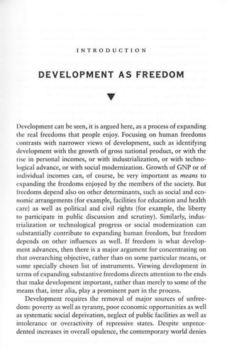 INTRODUCTION
DEVELOPMENT AS FREEDOM
V
l)evelopmentcan be seen, it is argued here, as a process of expanding
the real freedoms that people enioy. Focusing on human freedons
eontrasts with narrower vi€ws of dev€lopm€nt, su.h as identiting
dcvelopment with the growth of gross national product, or with the
rise in personal incomes, or with industrialization, or with techno-
losical advance, or with social nodernization. Growth of GNP or of
individual incones can, of cou$e, be very important as means to
cxpanding the freedoms enjoyed by the members of the society. But
freedoms depend also on other determinanrs, such as scial and eco-
nomi. arrangements (for exanple, facilities for education and health
care) as well as political and civil rights (for example, the ljbeny
io panicipate
'n
public discussion and soutiny). Sinilarly, indus-
rrializarion or rechnological progress or social moderDization can
substantially contribute to expanding human freedom, but freedom
dep€nds on other influences as well. If freedom is whar develop-
ment advances, th€n there is a major argumenr for concentratinS on
that overarching objective, rather than otr some particular means, or
some specially chosen list of instruments. Viewing d€velopment in
terms ofexpanding substantiv€ freedoms direas a$ention to the ends
rhat make developnent imponant, rather rhar merelyto some of the
neans that, inrer alia, play a prominent part in the process.
D€velopment requires the renoval of major souras of unfre*
dom: poverty as well as tyranny, pooreconom,c opponunities as well
as systematic sGial deprivation, neglect of public facilities as well as
inrolerance or overactivity of repressive states. Despite unprece-
dented increases in overall opulence, the contemporary world denies
 