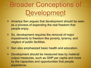 Broader Conceptions of
Development
 Amartya Sen argues that development should be seen
as a process of expending the real freedom that
people enjoy.
 So, development requires the removal of major
impediments to freedom like poverty, tyranny, and
neglect of public facilities.
 Sen also emphasized basic health and education.
 Development should be measured less by material
output measures, such as GNP per capita and more
by the capacities and opportunities that people
experience.
 
