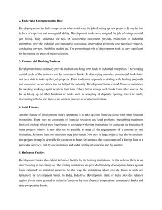 2. Undertake Entrepreneurial Role

Developing countries lack entrepreneurs who can take up the job of setting up new projects. It may be due
to lack of expertise and managerial ability. Development banks were assigned the job of entrepreneurial
gap filling. They undertake the task of discovering investment projects, promotion of industrial
enterprises, provide technical and managerial assistance, undertaking economic and technical research,
conducting surveys, feasibility studies etc. The promotional role of development bank is very significant
for increasing the pace of industrialization.

3. Commercial Banking Business

Development banks normally provide medium and long-term funds to industrial enterprises. The working
capital needs of the units are met by commercial banks. In developing countries, commercial banks have
not been able to take up this job properly. Their traditional approach in dealing with lending proposals
and assistance on securities has not helped the industry. Development banks extend financial assistance
for meeting working capital needs to their loan if they fail to arrange such funds from other sources. So
far as taking up of other functions of banks such as accepting of deposits, opening letters of credit,
discounting of bills, etc. there is no uniform practice in development banks.

4. Joint Finance

Another feature of development bank's operations is to take up joint financing along with other financial
institutions. There may be constraints of financial resources and legal problems (prescribing maximum
limits of lending) which may force banks to associate with other institutions for taking up the financing of
some projects jointly. It may also not be possible to meet all the requirements of a concern by one
institution, So more than one institution may join hands. Not only in large projects but also in medium-
size projects it may be desirable for a concern to have, for instance, the requirements of a foreign loan in a
particular currency, met by one institution and under writing of securities met by another.

5. Refinance Facility

Development banks also extend refinance facility to the lending institutions. In this scheme there is no
direct lending to the enterprise. The lending institutions are provided funds by development banks against
loans extended' to industrial concerns. In this way the institutions which provide funds to units are
refinanced by development banks. In India, Industrial Development Bank of India provides reliance
against ('term loans granted to industrial 'concerns by state financial corporations. commercial banks and
state co-operative banks.
 