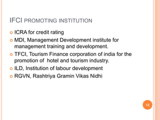 IFCI PROMOTING INSTITUTION
 ICRA for credit rating
 MDI, Management Development institute for
management training and development.
 TFCI, Tourism Finance corporation of india for the
promotion of hotel and tourism industry.
 ILD, Institution of labour development
 RGVN, Rashtriya Gramin Vikas Nidhi
12
 