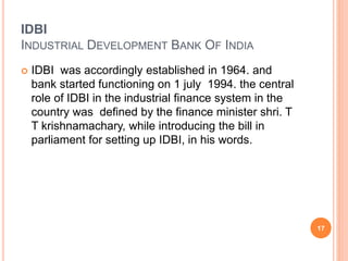 IDBI
INDUSTRIAL DEVELOPMENT BANK OF INDIA
 IDBI was accordingly established in 1964. and
bank started functioning on 1 july 1994. the central
role of IDBI in the industrial finance system in the
country was defined by the finance minister shri. T
T krishnamachary, while introducing the bill in
parliament for setting up IDBI, in his words.
17
 