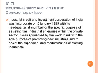 ICICI
INDUSTRIAL CREDIT AND INVESTMENT
CORPORATION OF INDIA
 Industrial credit and investment corporation of india
was incorporate on 5 january 1995 with its
headquarter at mumbai for the specific purpose of
assisting the industrial enterprise within the private
sector. It was sponsored by the world bank with the
sole purpose of promoting new industries and to
assist the expansion and modernization of existing
industries.
21
 