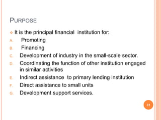 PURPOSE
 It is the principal financial institution for:
A. Promoting
B. Financing
C. Development of industry in the small-scale sector.
D. Coordinating the function of other institution engaged
in similar activities
E. Indirect assistance to primary lending institution
F. Direct assistance to small units
G. Development support services.
31
 