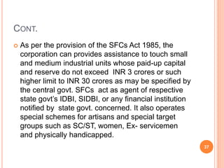 CONT.
 As per the provision of the SFCs Act 1985, the
corporation can provides assistance to touch small
and medium industrial units whose paid-up capital
and reserve do not exceed INR 3 crores or such
higher limit to INR 30 crores as may be specified by
the central govt. SFCs act as agent of respective
state govt’s IDBI, SIDBI, or any financial institution
notified by state govt. concerned. It also operates
special schemes for artisans and special target
groups such as SC/ST, women, Ex- servicemen
and physically handicapped.
37
 