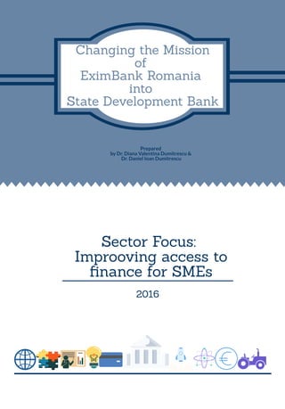 Changing the Mission
of
EximBank Romania
into
State Development Bank
Sector Focus:
Improoving access to
nance for SMEs
Prepared
by Dr. Diana Valentina Dumitrescu &
Dr. Daniel Ioan Dumitrescu
2016
 
