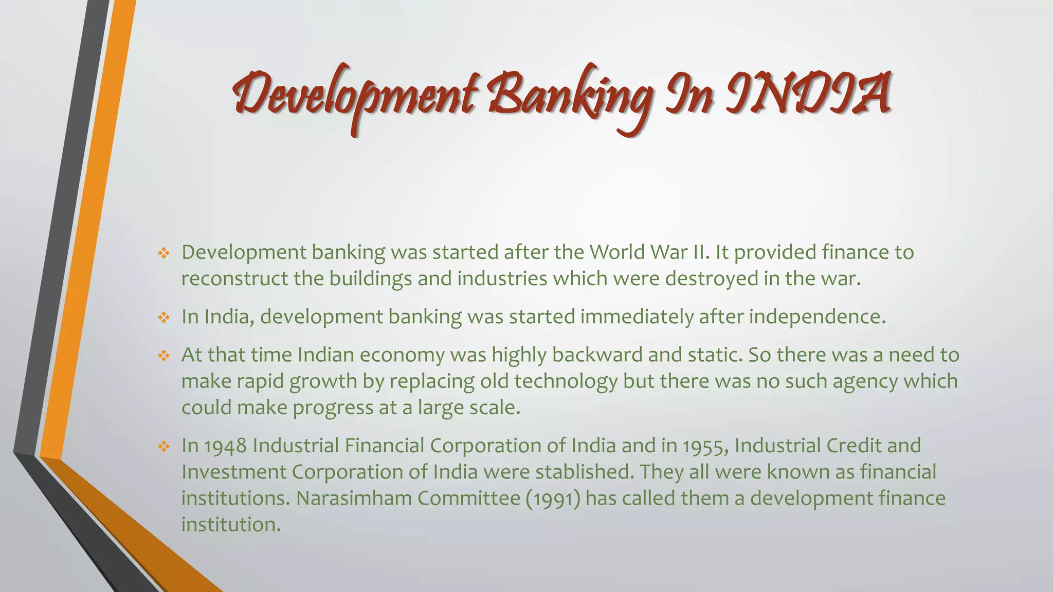 Development Banking In INDIA
 Development banking was started after the World War II. It provided finance to
reconstruct the buildings and industries which were destroyed in the war.
 In India, development banking was started immediately after independence.
 At that time Indian economy was highly backward and static. So there was a need to
make rapid growth by replacing old technology but there was no such agency which
could make progress at a large scale.
 In 1948 Industrial Financial Corporation of India and in 1955, Industrial Credit and
Investment Corporation of India were stablished. They all were known as financial
institutions. Narasimham Committee (1991) has called them a development finance
institution.
 