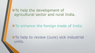 To help the development of
agricultural sector and rural India.
To enhance the foreign trade of India.
To help to review (cure) sick industrial
units.
 