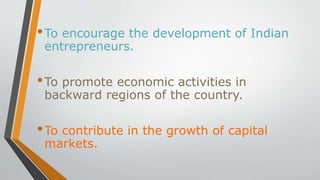 •To encourage the development of Indian
entrepreneurs.
•To promote economic activities in
backward regions of the country.
•To contribute in the growth of capital
markets.
 