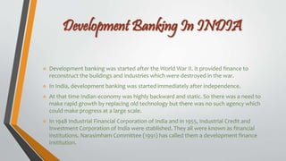 Development Banking In INDIA
 Development banking was started after the World War II. It provided finance to
reconstruct the buildings and industries which were destroyed in the war.
 In India, development banking was started immediately after independence.
 At that time Indian economy was highly backward and static. So there was a need to
make rapid growth by replacing old technology but there was no such agency which
could make progress at a large scale.
 In 1948 Industrial Financial Corporation of India and in 1955, Industrial Credit and
Investment Corporation of India were stablished. They all were known as financial
institutions. Narasimham Committee (1991) has called them a development finance
institution.
 