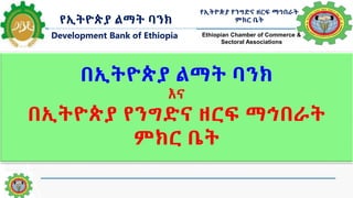 በኢትዮጵያ ልማት ባንክ
እና
በኢትዮጵያ የንግድና ዘርፍ ማኅበራት
ምክር ቤት
የኢትዮጵያ ልማት ባንክ
Development Bank of Ethiopia
የኢትዮጵያ የንግድና ዘርፍ ማኅበራት
ምክር ቤት
Ethiopian Chamber of Commerce &
Sectoral Associations
1
 
