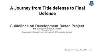 A Journey from Title defense to Final
Defense
Guidelines on Development Based Project
Md. Mahfujur Rahman, Lecturer
15 Feb 2021
Organized by: Project/ Intern Committee & CPC, Ashulia Campus
Department of CSE, Ashulia, Dhaka. 1
 