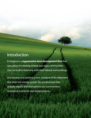 Introduction
Ecological is a regenerative land development firm that
specializes in creating unique, eco-agro communities
that are built in harmony with their natural surroundings.

Our mission is to achieve a new standard of development
that does not merely sustain the environment but
actually repairs and strengthens our communities’
ecological, economic and social systems.
 