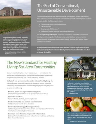 The End of Conventional,
                                                          Unsustainable Development
                                                          Throughout the past decade, development has typically been viewed as a negative
                                                          force in towns across the country. The conventional approach to development has been
                                                          characterized by the following attributes:

                                                              • Conventional cookie-cutter subdivisions
                                                              • Suburban sprawl
                                                              • Unsustainable “McMansions”
                                                              • Depletion of natural resources and ecological systems

                                                          The heavy ecological footprint and lack of connectivity fostered by conventional
“As Americans seek out cheaper, (relatively)              development has degraded the fundamental sustainability of our communities
smaller, greener living options, new home                 by discouraging social interactions, draining natural resources and proving highly
sizes are falling for the first time in living
                                                          expensive to maintain.
memory. ‘After a long run-up in median home
size, peaking at 2,309 square feet in 2007,
home sizes shrank to 2,091 square feet in
2009. It’s the largest decline ever seen’ said           Municipalities and communities have realized that the high financial and
NAHB chief economist David Crowe.”                       ecological costs of conventional developments are unsustainable and thus
 - National Association of Home Builders                 no longer desirable.
   Wall Street Journal




      The New Standard for Healthy
      Living: Eco-Agro Communities
      Consumers are looking for a return to core values—a connection to the
      land, access to locally produced food, a healthier lifestyle and a traditional
      neighborhood community with a more welcoming aesthetic.

      Ecological’s eco-agro communities are the future of healthy living. Our
      master plans use sustainable planning techniques to address individual,                             “ In Seattle, a hotbed of green-building
                                                                                                          activity, new homes with green certification
      community, environmental and economic longevity by ensuring they strive
                                                                                                          sell for 8.5% more per square foot than
      to achieve the following:                                                                           comparable non-green ones, according to a
                                                                                                          report from GreenWorks Realty. They also sell
         Preserve, restore and regenerate natural systems                                                 22% quicker.”
         Wildlife Habitat, Green Infrastructure, Open Space, Access to Nature                               - CNNMoney.com

         Connect to local food
         Farmer’s Markets, Orchards, Community Gardens

         Create communities and promote social interaction
         Trail Systems, Community Barns, Recreation

         Construct smaller energy efficient green homes
         High Quality Construction and Classic Design, Low-Impact, Low-Maintenance,
         Healthy Indoor Air Quality, Local Vernacular

         Develop in areas of existing irreplaceable infrastructure                                         “The number of operating farmers markets
         Distinguished School Districts, Access to Mass Transit and Strong Job Markets,                    in US since 1994 has increased from 1,755
         Main Streets / Downtowns                                                                          to 6,132, with a 16% increase from 2009 to
                                                                                                           2010.”

                                                                                                            - USDA Farmers Market Growth
 
