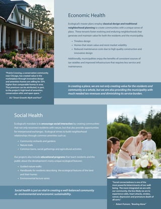 Economic Health
                                                            Ecological’s master plans employ classical design and traditional
                                                            neighborhood planning to create communities with a unique sense of
                                                            place. These tenants foster evolving and enduring neighborhoods that
                                                            generate and maintain value for both the residents and the municipality.

                                                               • Timeless design
                                                               • Homes that retain value and resist market volatility
                                                               • Reduced maintenance costs due to high quality construction and
                                                                  innovative design

                                                            Additionally, municipalities enjoy the benefits of consistent sources of
                                                            tax ratables and improved infrastructure that requires less service and
                                                            maintenance.

“Prairie Crossing, a conservation community
near Chicago, has created value in the
marketplace through innovative design
and amenities-homes are selling for 33%
higher than comparable homes in area.
That premium can be attributed, in part,                    In creating a place, we are not only creating value for the residents and
to the project’s high level of amenities,                   community as a whole, but we are also providing the municipality with
conservation ethic and open space. “                        much needed tax revenues and diminishing its service burden.
 - ULI “Smart Growth: Myth and Fact”




        Social Health
        Ecological’s mandate is to encourage social interaction by creating communities
        that not only reconnect residents with nature, but that also provide opportunities
        for interpersonal exchanges. Ecological strives to build neighborhood
        relationships through common amenities such as:

            • Community orchards and gardens
            • Nature trails
            • Common barns, social gatherings and agricultural activities


        Our projects also include educational programs that teach residents and the
        public about the development’s many unique ecological features:

            • Guided nature walks
            • Handbooks for residents describing the ecological features of the land
              and their homes
            • Environmental lecture series
                                                                                                       “Social connectedness is one of the
                                                                                                       most powerful determinants of our well-
                                                                                                       being. The more integrated we are with
         Social health is just as vital in creating a well-balanced community                          our community, the less likely we are to
         as environmental and economic sustainability.                                                 experience colds, heart attacks, strokes,
                                                                                                       cancer, depression and premature death of
                                                                                                       all sorts.”

                                                                                                         - Robert Putnam, “Bowling Alone”
 
