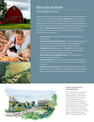 Mine Brook Road
Basking Ridge, New Jersey

Ecological’s most recent project is currently underway in Bernards Township, NJ, and
it serves as a prime example of the eco-agro communities we strive to develop.
The 89-acre site is one of the last remaining parcels in a town that had become a
fighting ground to prevent conventional development. Ecological approached the
township and the neighboring residents to fully engage them in the design process.
As a result, we collaborated with the town to design a project that protects
and enhances all of the attributes of the land that were most important to the
community and the environment.

   • Land preservation - More than 70% open space preserved without any
     public funding
   • Ground Water Recharge and Soil Health – Natural stormwater management
     systems that improve soil and habitat health, create new wetlands and
     naturally treat road runoff before it is returned to the ecosystem
   • Sustainable Agriculture – Easily-accessible agricultural uses on-site that
     encourage community participation in sustainable, organic farming and
     greater understanding of our relationship to the land
   • Green Building and Energy Efficient Design – Homes will be built to
     stringent green building standards
   • Viewshed Protection – The most significant viewsheds into the property will
     be preserved through a 200 ft. setback and a design that creates vast swaths
     of meadow
   • Natural Resource Enhancement – The existing woodlands and hedgerows
     will be preserved and enhanced; new wetlands will be constructed to improve
     water quality, provide areas for habitat and increase groundwater recharge




                                                 Preserve Open Space by
                                                 Clustering Homes
                                                 We strive to preserve as much open
                                                 space as possible in our projects.
                                                 Where applicable, we use a hamlet
                                                 design technique to cluster homes
                                                 around a courtyard, while still
                                                 maintaining a grand viewshed from
                                                 the back of the home. In addition to
                                                 pastoral open space such as woodlands
                                                 and common meadows that ensure
                                                 a sense of privacy, much of the open
                                                 space is integrated into the community
                                                 experience through organic food
                                                 gardens, orchards and walking trails.
 