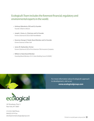 Ecological’s Team includes the foremost financial, regulatory and
       environmental experts in the world.

          • Anthony Sblendorio, CEO and Co-Founder
            Founder of Back to Nature


          • Joseph J. Grano, Jr., Chairman and Co-Founder
            Former Chairman & CEO of UBS PaineWebber


          • Governor George E. Pataki, Board Member and Co-Founder
            Former Governor of New York


          • James M. Orphanides, Partner
            Former Chairman & CEO of First American Title Insurance Company


          • William G. Reed, Board Member
            Founding Board Member of U.S. Green Building Council (USGBC)




                                                                       For more information about Ecological’s approach
                                                                       to development, visit us at:
                                                                                www.ecologicalgroup.com




267 Broadway, Floor 3
New York, NY 10007


212.354.1560 Phone
646.625.5414 Fax
development@ecologicalgroup.com
                                                                                       Printed on recycled paper using soy inks.
 