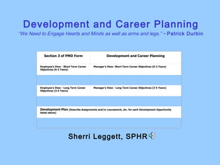 Development and Career Planning “We Need to Engage Hearts and Minds as well as arms and legs.” ~  Patrick Durbin Sherri Leggett, SPHR  Section 3 of PMD Form Development and Career Planning Employee’s View - Short Term Career Objectives (0-2 Years) Manager’s View- Short Term Career Objectives (0-2 Years)     Employee’s View - Long Term Career Objectives (3-5 Years) Manager’s View - Long Term Career Objectives (3-5 Years)     Development Plan  (Describe Assignments and/or coursework, etc. for each Development Opportunity listed above)   