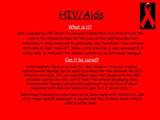 HIV/Aids What is it? Aids is caused by HIV which is a sexually transmitted virus that attacks the cells in the immune system. As this goes on the body becomes more vulnerable to infections such as pneumonia, and therefore it has extreme difficulty to fight them off. When a HIV infection is very advanced it is called Aids, at this point the immune system will be extremely damaged.  Can it be cured? Unfortunately there is no cure for Aids, however it can be treated. Antiretroviral therapy can be used to prolong the time between the HIV infection and Aids. This can sometimes mean that people with the HIV infection can live for the rest of their life without developing Aids. Antiretrovial therapy can also help add length to the lives of those diagnosed with Aids and lessen the pain, but it cannot stop it.  Sometimes treating the infections can be done easily with tablets etc., yet other times medical equipment is needed and this is where those living in LEDC’s suffer most.  