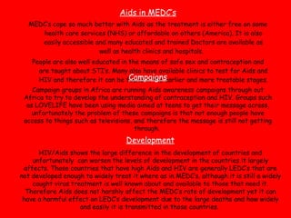 Aids in MEDC’s MEDC’s cope so much better with Aids as the treatment is either free on some health care services (NHS) or affordable on others (America). It is also easily accessible and many educated and trained Doctors are available as well as health clinics and hospitals.  People are also well educated in the means of safe sex and contraception and are taught about STI’s. Many also have available clinics to test for Aids and HIV and therefore it can be found in the earlier and more treatable stages.  Campaigns Campaign groups in Africa are running Aids awareness campaigns through out Africa to try to develop the understanding of contraception and HIV. Groups such as LOVELIFE have been using media aimed at teens to get their message across, unfortunately the problem of these campaigns is that not enough people have access to things such as televisions, and therefore the message is still not getting through.  Development HIV/Aids shows the large difference in the development of countries and unfortunately  can worsen the levels of development in the countries it largely affects. Those countries that have high Aids and HIV are generally LEDC’s that are not developed enough to widely treat it where as in MEDC’s, although it is still a widely caught virus treatment is well known about and available to those that need it. Therefore Aids does not harshly affect the MEDC’s rate of development yet it can have a harmful effect on LEDC’s development due to the large deaths and how widely and easily it is transmitted in those countries.  