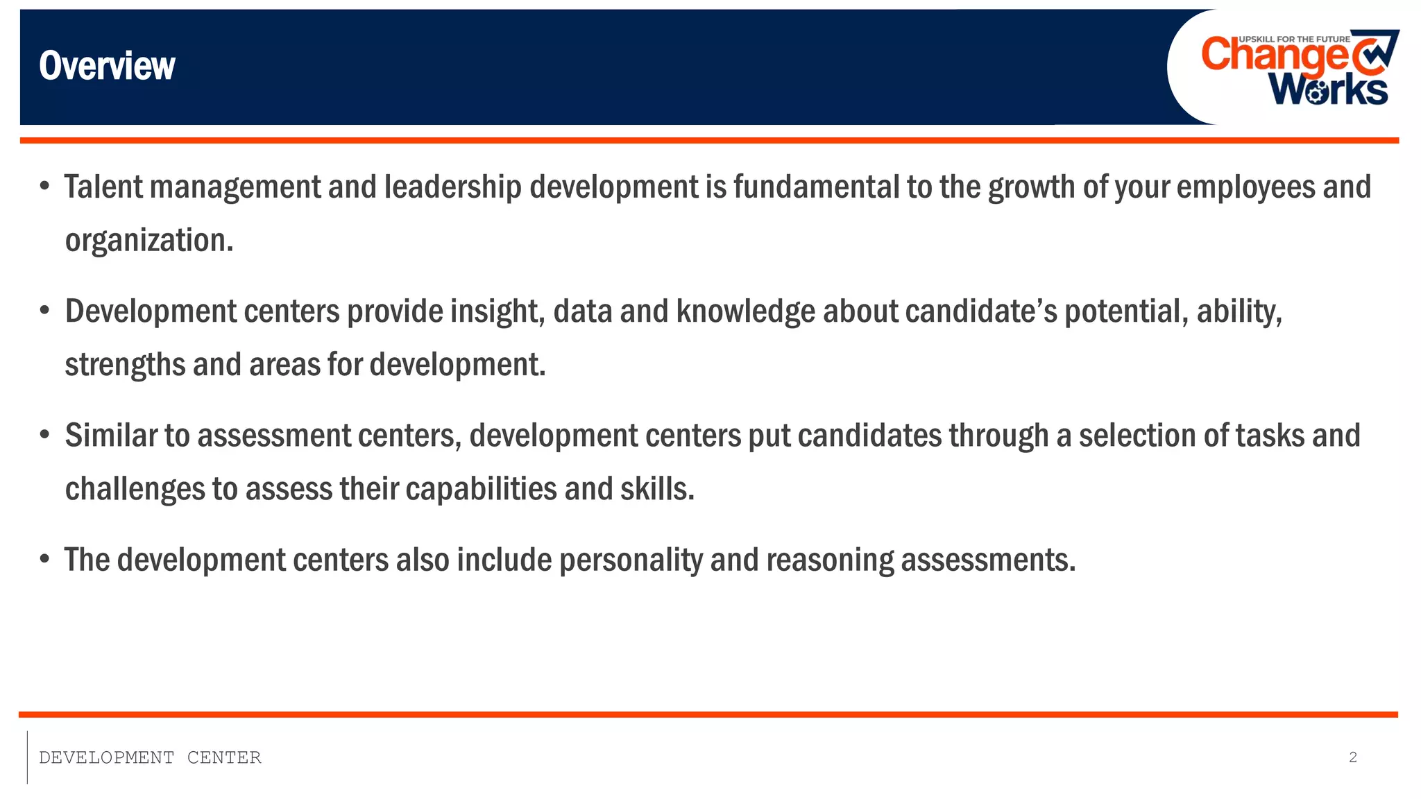 2
DEVELOPMENT CENTER
Overview
• Talent management and leadership development is fundamental to the growth of your employees and
organization.
• Development centers provide insight, data and knowledge about candidate’s potential, ability,
strengths and areas for development.
• Similar to assessment centers, development centers put candidates through a selection of tasks and
challenges to assess their capabilities and skills.
• The development centers also include personality and reasoning assessments.
 