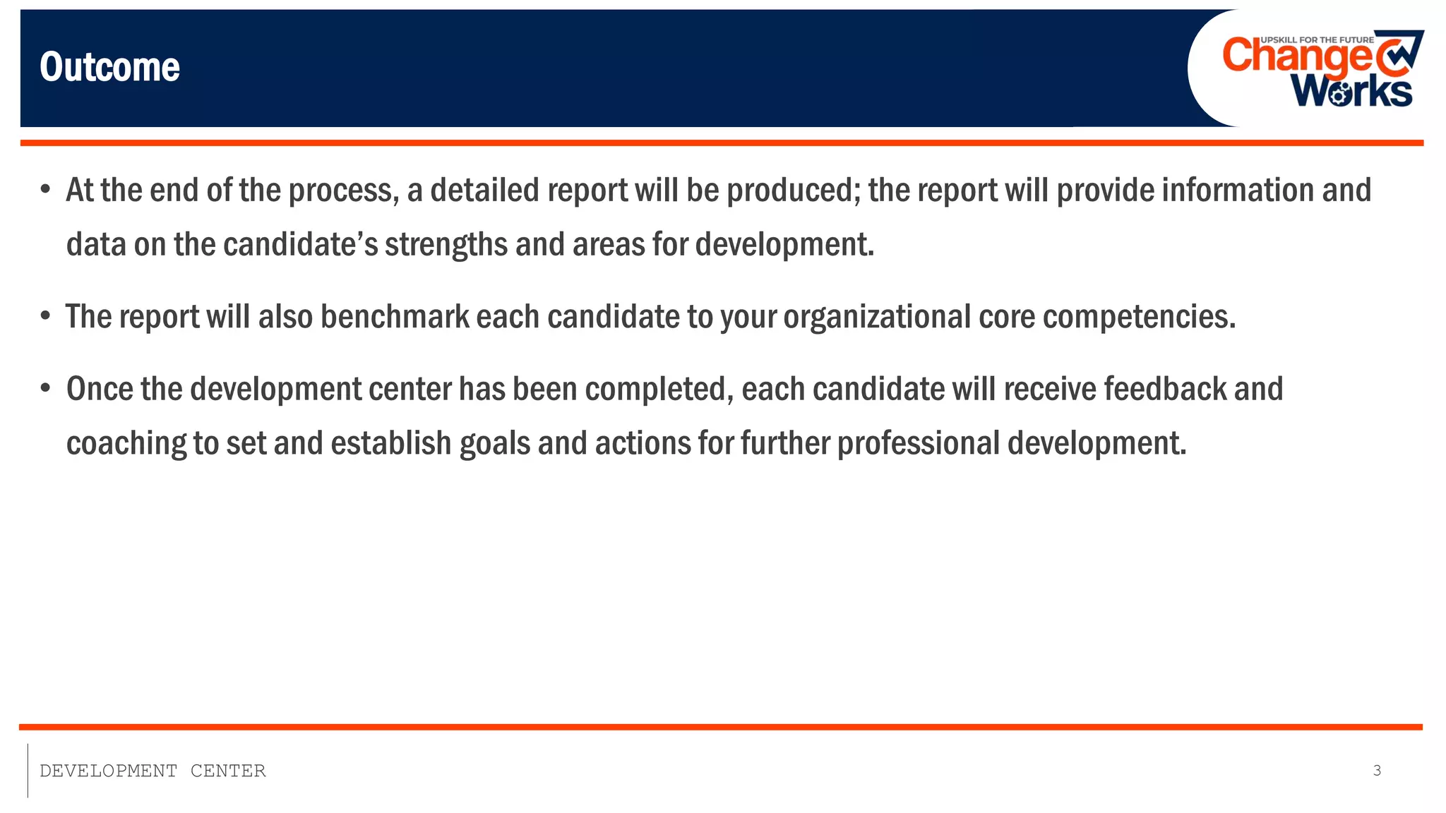 3
DEVELOPMENT CENTER
Outcome
• At the end of the process, a detailed report will be produced; the report will provide information and
data on the candidate’s strengths and areas for development.
• The report will also benchmark each candidate to your organizational core competencies.
• Once the development center has been completed, each candidate will receive feedback and
coaching to set and establish goals and actions for further professional development.
 