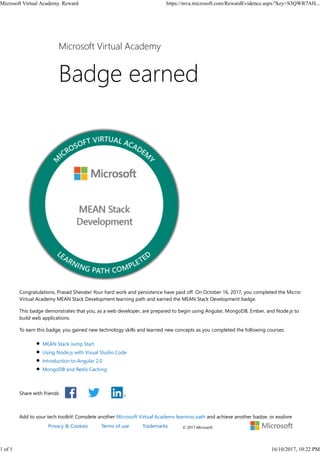 Share with friends
Congratulations, Prasad Shevate! Your hard work and persistence have paid off. On October 16, 2017, you completed the Microsoft
Virtual Academy MEAN Stack Development learning path and earned the MEAN Stack Development badge.
This badge demonstrates that you, as a web developer, are prepared to begin using Angular, MongoDB, Ember, and Node.js to
build web applications.
To earn this badge, you gained new technology skills and learned new concepts as you completed the following courses:
MEAN Stack Jump Start
Using Node.js with Visual Studio Code
Introduction to Angular 2.0
MongoDB and Redis Caching
Add to your tech toolkit! Complete another Microsoft Virtual Academy learning path and achieve another badge, or explore
Microsoft Virtual Academy
© 2017 MicrosoftPrivacy & Cookies Terms of use Trademarks
Microsoft Virtual Academy. Reward https://mva.microsoft.com/RewardEvidence.aspx/?key=S3QWR7AH...
1 of 1 16/10/2017, 10:22 PM
 