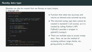Numby data type
Modules can also be created that use Numpy as input/output.
C language side
• Function that takes two np.arrays and
returns an element-wise summed np.array
• The returned numpy type data cannot be
created in standard C (of course), so it is
created by calling Python’s API.
PyBind11 provides a wrapper in
pybind11/numpy.h.
• There are multiple ways to access numpy
data. Here, we use the method of
accessing without range checks, etc.,
giving priority to eﬃciency.
8
 
