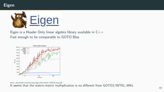 Eigen
Eigen is a Header Only linear algebra library available in C++
Fast enough to be comparable to GOTO Blas
0
2000
4000
6000
8000
10000
12000
14000
16000
18000
20000
10 100 1000
MFLOPS
matrix size
matrix matrix product
’eigen3’
’GOTO2’
’INTEL_MKL’
’eigen2’
’ATLAS’
’gmm’
’ublas’
http://download.tuxfamily.org/eigen/btl-results-110323/axpy.pdf
It seems that the matrix-matrix multiplication is no diﬀerent from GOTO2/INTEL MKL
10
 