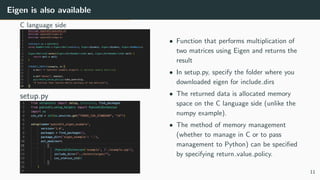 Eigen is also available
C language side
setup.py
• Function that performs multiplication of
two matrices using Eigen and returns the
result
• In setup.py, specify the folder where you
downloaded eigen for include dirs
• The returned data is allocated memory
space on the C language side (unlike the
numpy example).
• The method of memory management
(whether to manage in C or to pass
management to Python) can be speciﬁed
by specifying return value policy.
11
 