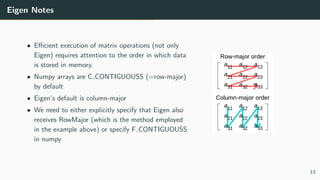 Eigen Notes
• Eﬃcient execution of matrix operations (not only
Eigen) requires attention to the order in which data
is stored in memory.
• Numpy arrays are C CONTIGUOUSS (=row-major)
by default
• Eigen’s default is column-major
• We need to either explicitly specify that Eigen also
receives RowMajor (which is the method employed
in the example above) or specify F CONTIGUOUSS
in numpy
13
 