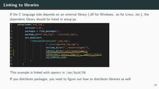 Linking to libraries
If the C language side depends on an external library (.dll for Windows, .so for Linux, etc.), the
dependent library should be listed in setup.py.
This example is linked with opencv in /usr/local/lib
If you distribute packages, you need to ﬁgure out how to distribute libraries as well
15
 