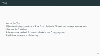 Test
About the Test
When developing extensions in C or C++, Python’s GC does not manage memory areas
allocated in C modules.
It is necessary to check for memory leaks in the C language part.
I will share my method of checking.
16
 