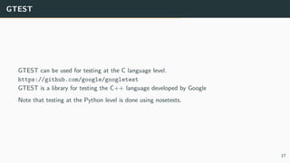 GTEST
GTEST can be used for testing at the C language level.
https://github.com/google/googletest
GTEST is a library for testing the C++ language developed by Google
Note that testing at the Python level is done using nosetests.
17
 