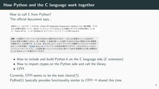 How Python and the C language work together
How to call C from Python?
The oﬃcial document says...
• How to include and build Python.h on the C language side (C extension)
• How to import ctypes on the Python side and call the library
• CFFI
Currently, CFFI seems to be the best choice(?).
PyBind11 basically provides functionality similar to CFFI → shared this time
4
 