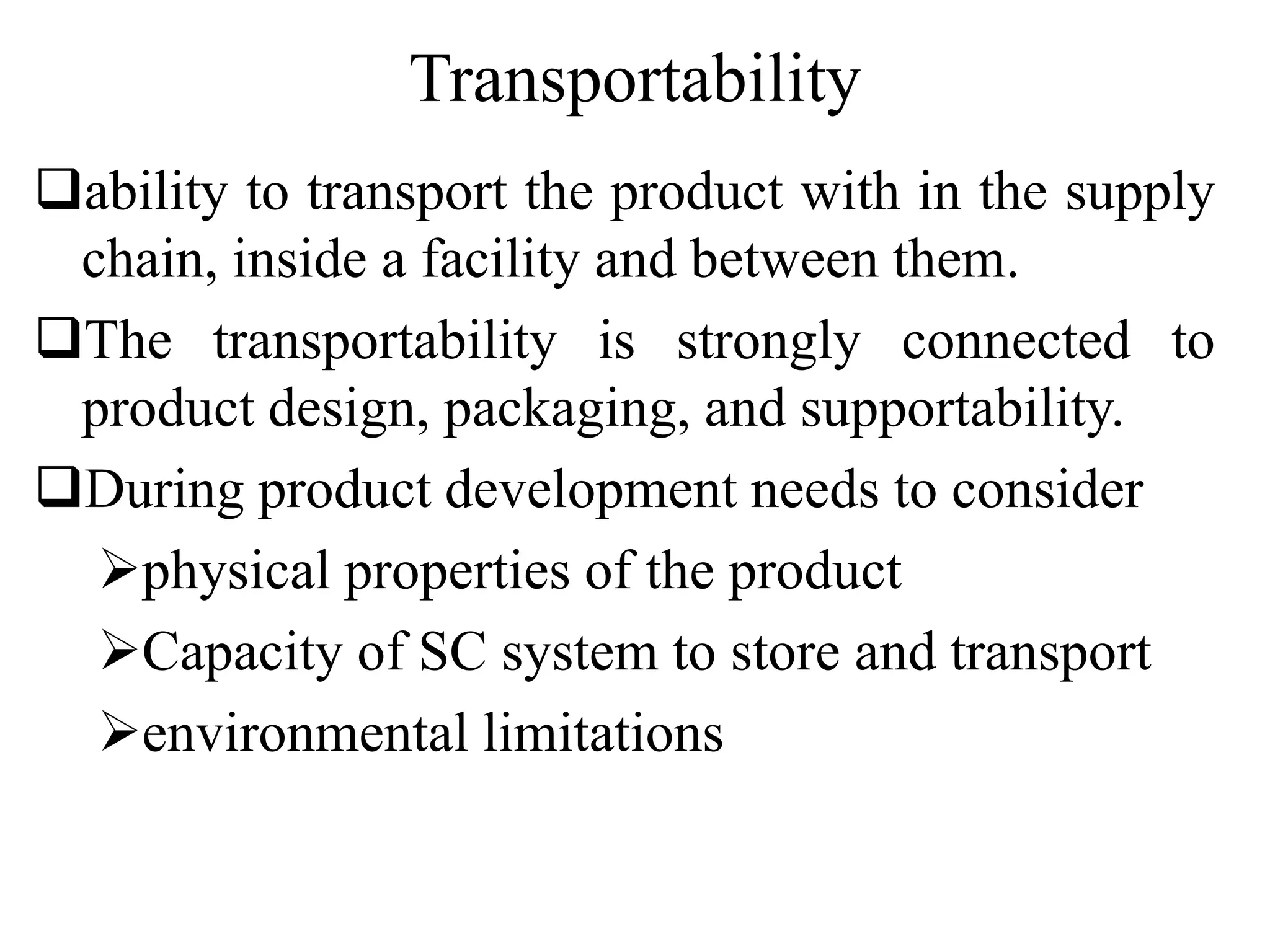 Transportability
ability to transport the product with in the supply
chain, inside a facility and between them.
The transportability is strongly connected to
product design, packaging, and supportability.
During product development needs to consider
physical properties of the product
Capacity of SC system to store and transport
environmental limitations
 