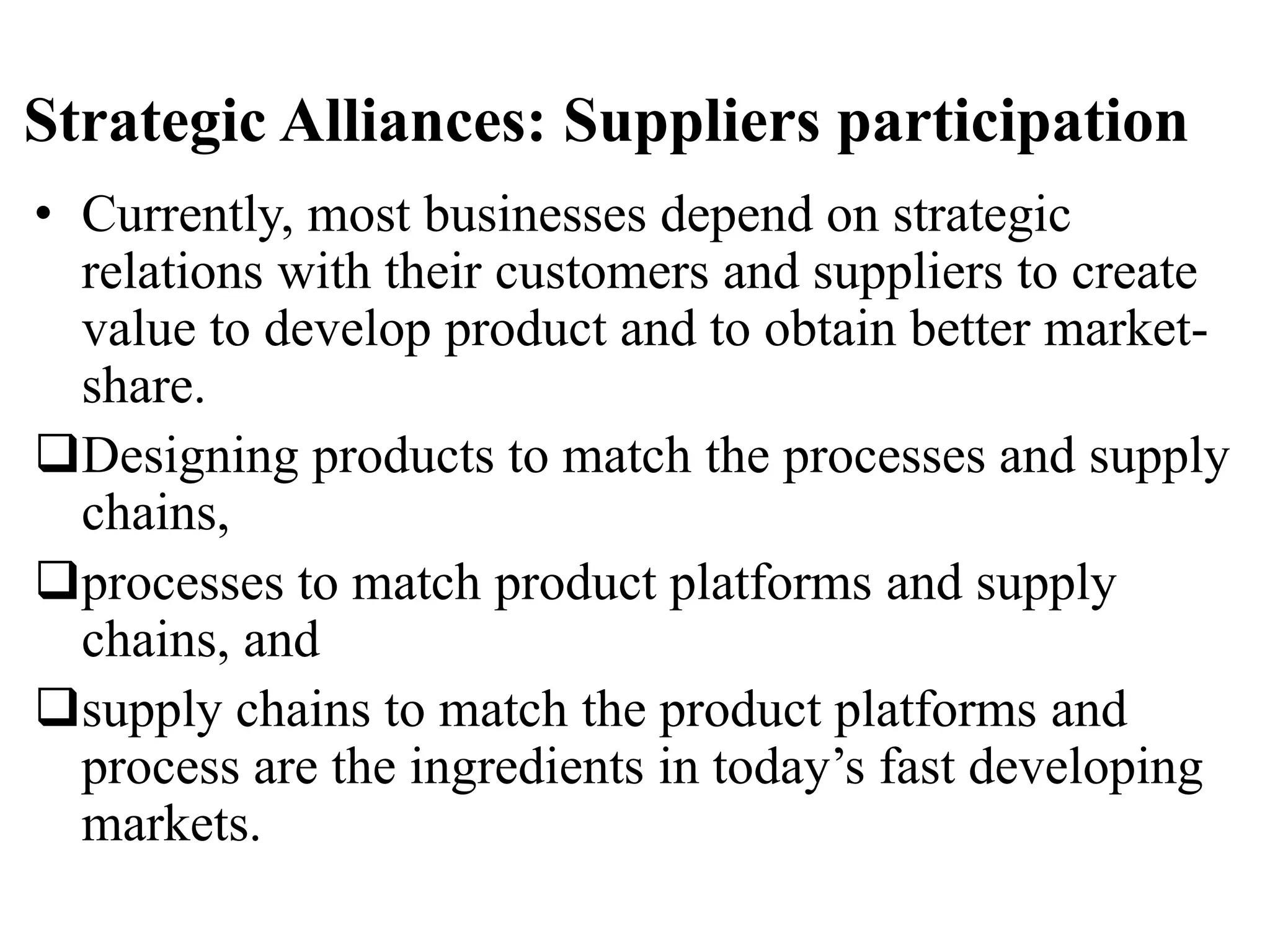 Strategic Alliances: Suppliers participation
• Currently, most businesses depend on strategic
relations with their customers and suppliers to create
value to develop product and to obtain better market-
share.
Designing products to match the processes and supply
chains,
processes to match product platforms and supply
chains, and
supply chains to match the product platforms and
process are the ingredients in today’s fast developing
markets.
 