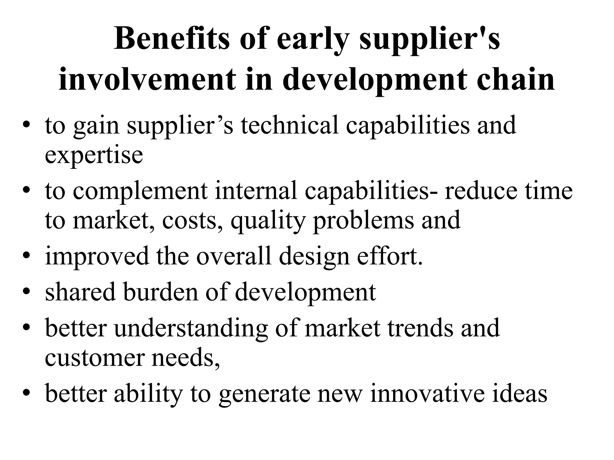 Benefits of early supplier's
involvement in development chain
• to gain supplier’s technical capabilities and
expertise
• to complement internal capabilities- reduce time
to market, costs, quality problems and
• improved the overall design effort.
• shared burden of development
• better understanding of market trends and
customer needs,
• better ability to generate new innovative ideas
 