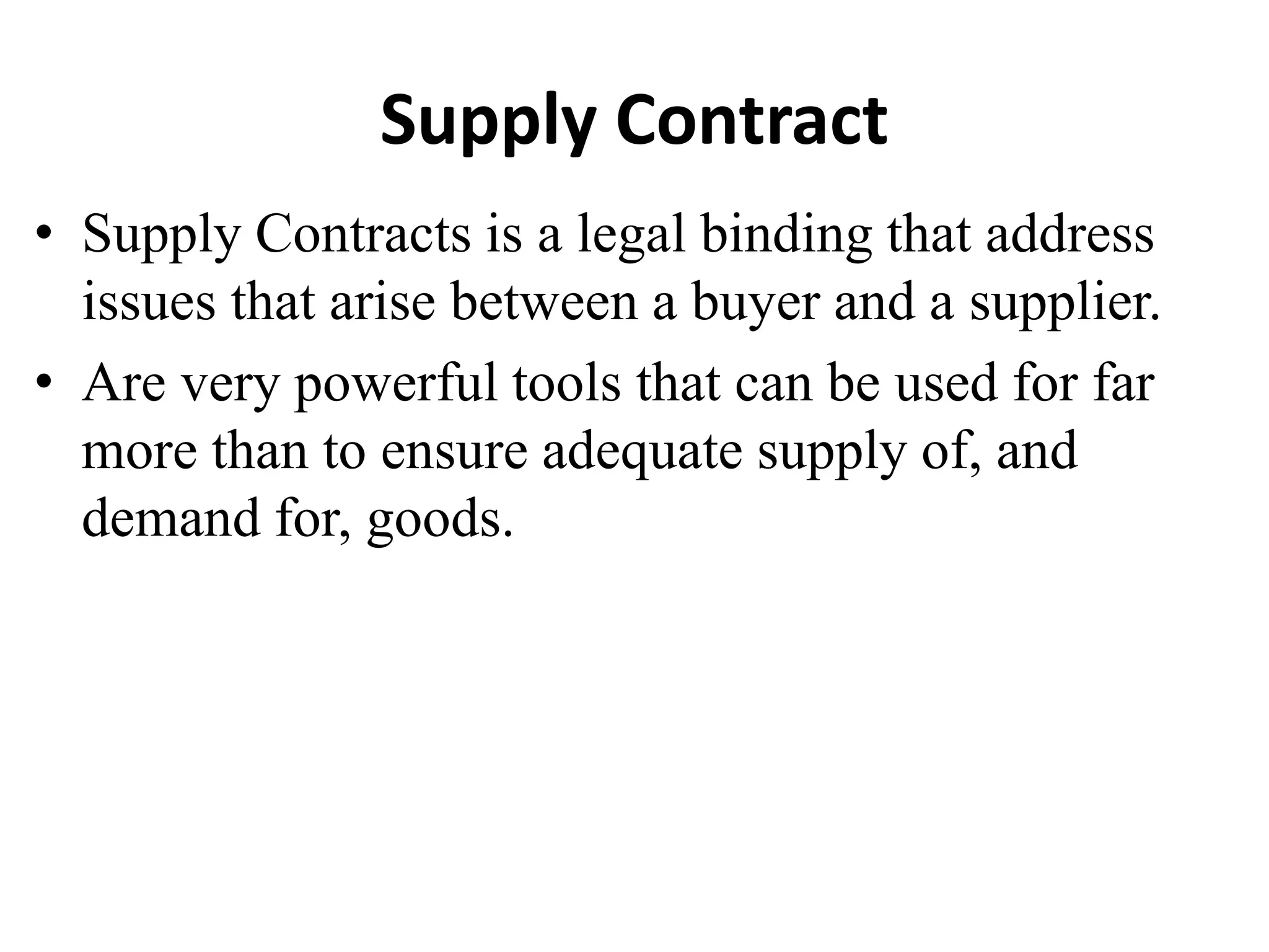 Supply Contract
• Supply Contracts is a legal binding that address
issues that arise between a buyer and a supplier.
• Are very powerful tools that can be used for far
more than to ensure adequate supply of, and
demand for, goods.
 