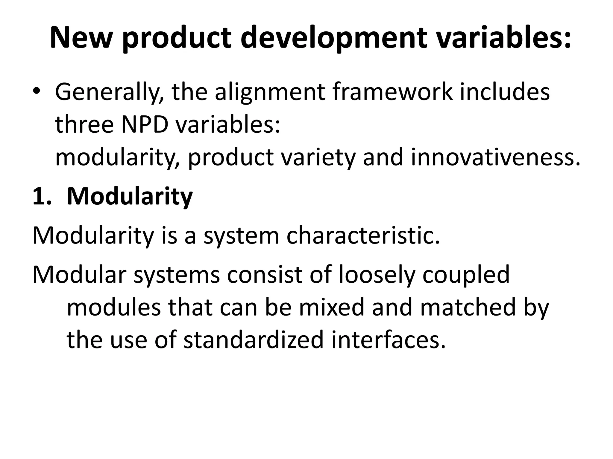 New product development variables:
• Generally, the alignment framework includes
three NPD variables:
modularity, product variety and innovativeness.
1. Modularity
Modularity is a system characteristic.
Modular systems consist of loosely coupled
modules that can be mixed and matched by
the use of standardized interfaces.
 