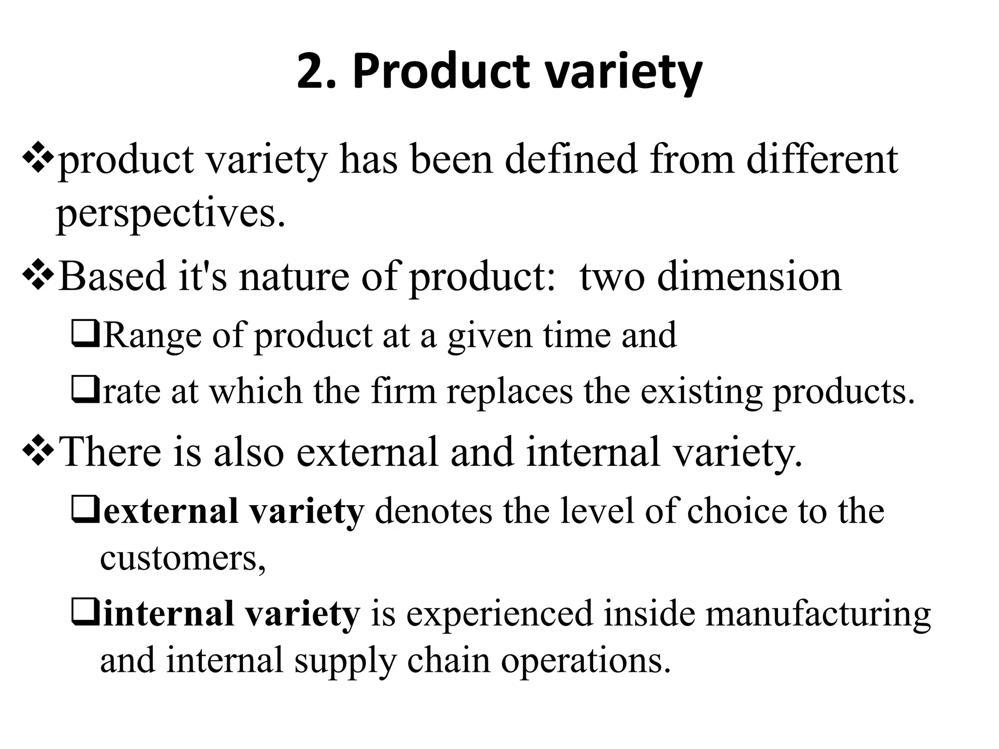 2. Product variety
product variety has been defined from different
perspectives.
Based it's nature of product: two dimension
Range of product at a given time and
rate at which the firm replaces the existing products.
There is also external and internal variety.
external variety denotes the level of choice to the
customers,
internal variety is experienced inside manufacturing
and internal supply chain operations.
 