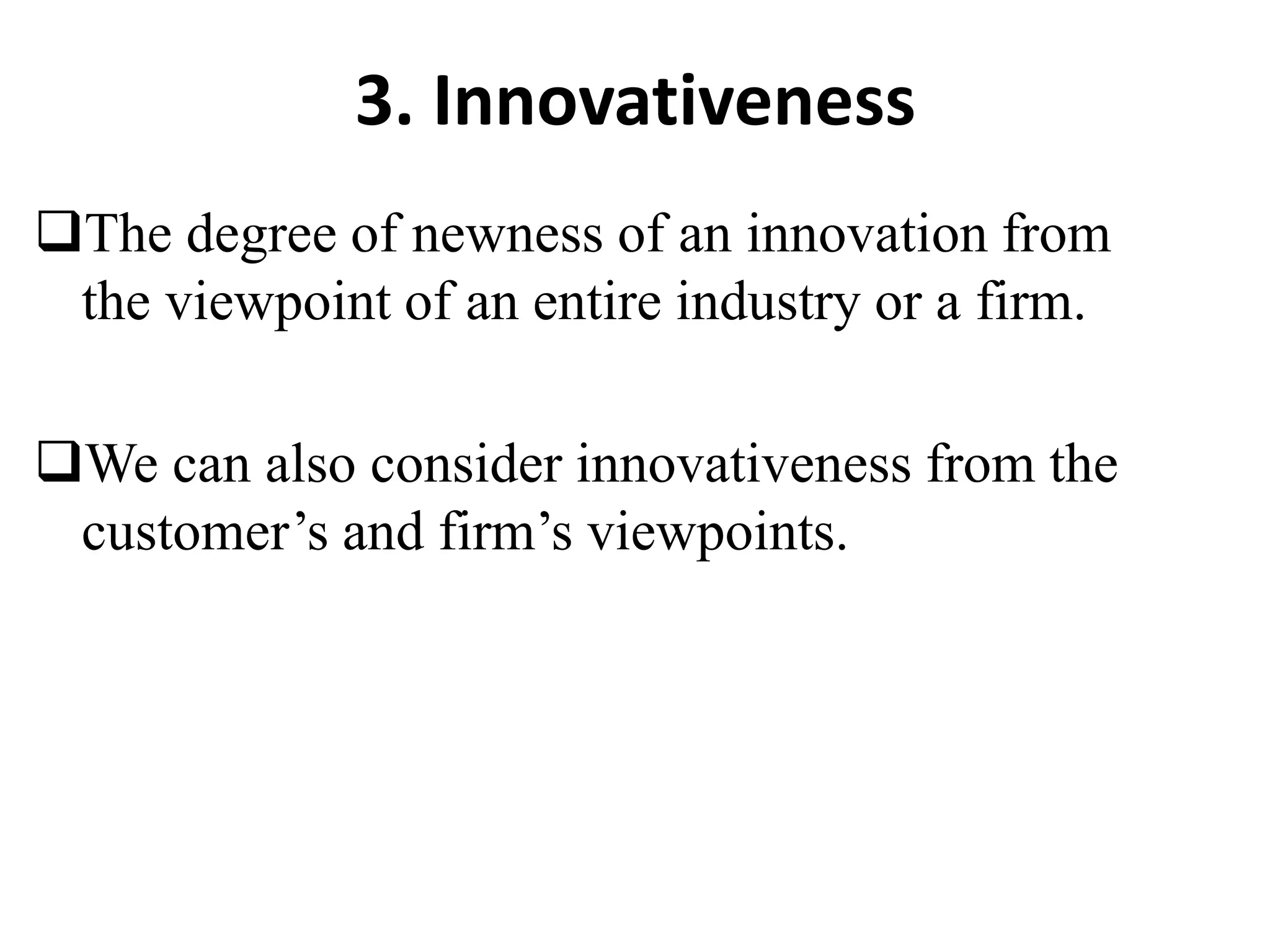 3. Innovativeness
The degree of newness of an innovation from
the viewpoint of an entire industry or a firm.
We can also consider innovativeness from the
customer’s and firm’s viewpoints.
 