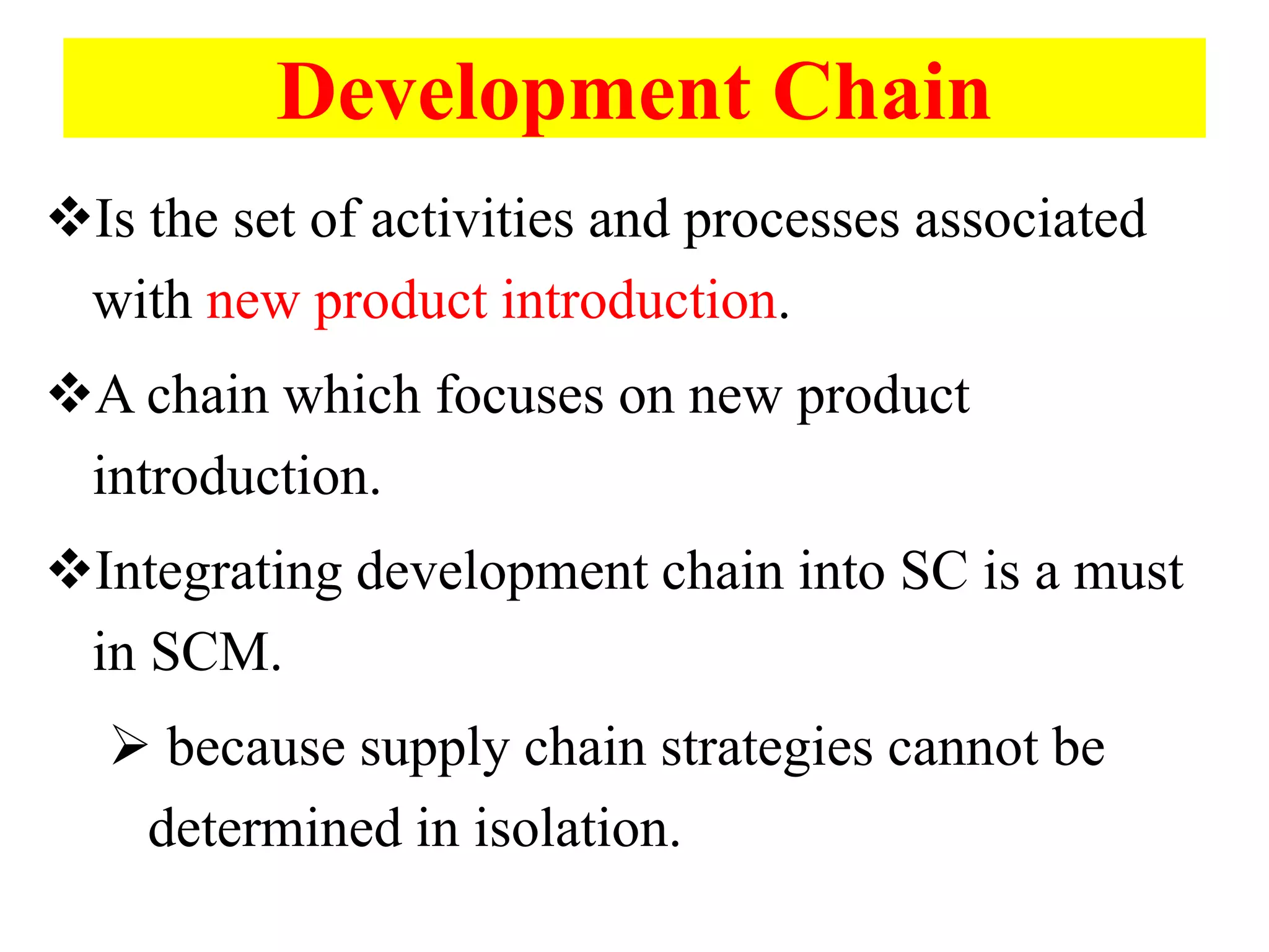 Development Chain
Is the set of activities and processes associated
with new product introduction.
A chain which focuses on new product
introduction.
Integrating development chain into SC is a must
in SCM.
 because supply chain strategies cannot be
determined in isolation.
 