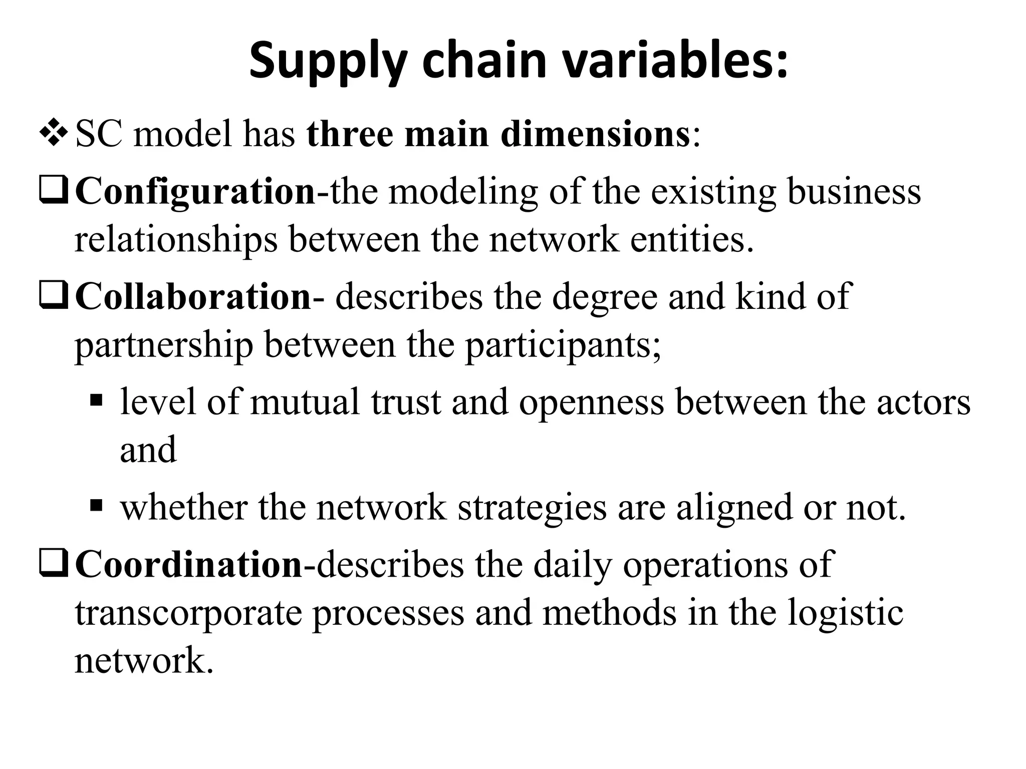 Supply chain variables:
SC model has three main dimensions:
Configuration-the modeling of the existing business
relationships between the network entities.
Collaboration- describes the degree and kind of
partnership between the participants;
 level of mutual trust and openness between the actors
and
 whether the network strategies are aligned or not.
Coordination-describes the daily operations of
transcorporate processes and methods in the logistic
network.
 
